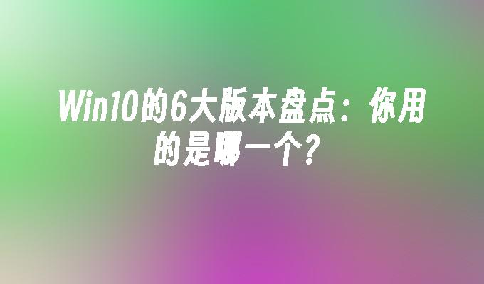 win10的6大版本盘点：你用的是哪一个？-第1张图片-华展网