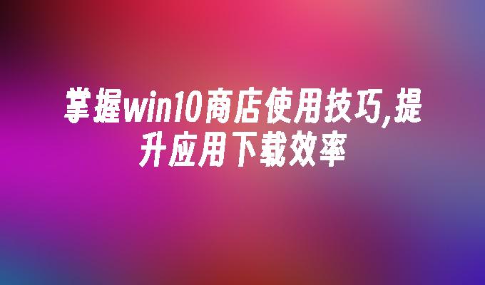 掌握win10商店使用技巧,提升应用下载效率-第1张图片-华展网