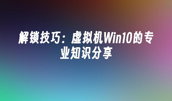 解锁技巧：虚拟机win10的专业知识分享-第1张图片-华展网