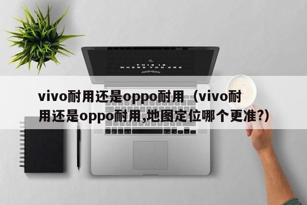 vivo耐用还是oppo耐用（vivo耐用还是oppo耐用,地图定位哪个更准?）-第1张图片-华展网