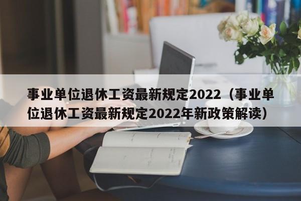 事业单位退休工资最新规定2022（事业单位退休工资最新规定2022年新政策解读）-第1张图片-华展网