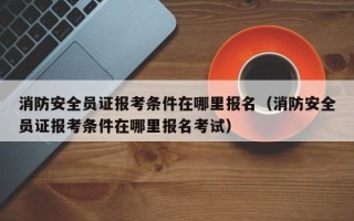 消防安全员证报考条件在哪里报名（消防安全员证报考条件在哪里报名考试）