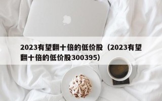 2023有望翻十倍的低价股（2023有望翻十倍的低价股300395）