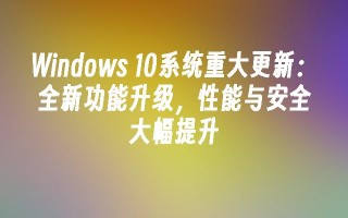 windows 10系统重大更新：全新功能升级，性能与安全大幅提升