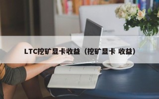 ltc挖矿显卡收益（挖矿显卡 收益）